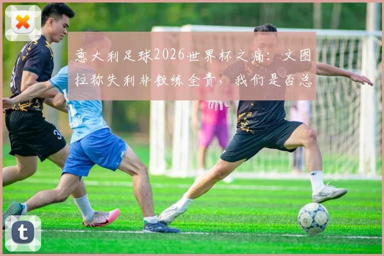 意大利足球2026世界杯之痛：文图拉称失利非教练全责，我们是否总在空谈与反思中循环？