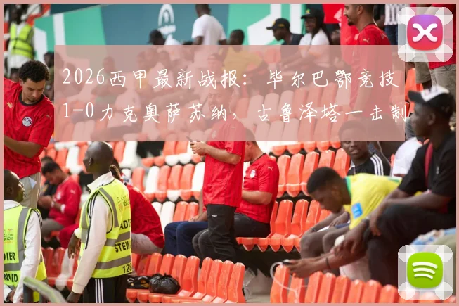 2026西甲最新战报：毕尔巴鄂竞技1-0力克奥萨苏纳，古鲁泽塔一击制胜，门神乌奈·西蒙关键扑点全解析