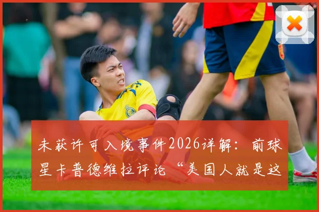 未获许可入境事件2026详解:前球星卡普德维拉评论“美国人就是这样”,其只能在家观赛引热议